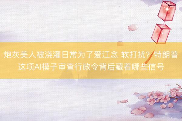 炮灰美人被浇灌日常为了爱江念 软打扰？特朗普这项AI模子审查行政令背后藏着哪些信号