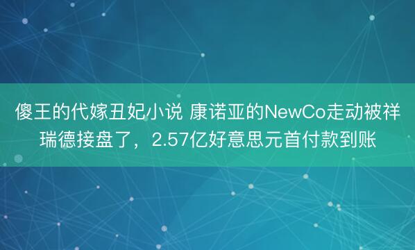 傻王的代嫁丑妃小说 康诺亚的NewCo走动被祥瑞德接盘了,2.57亿好意思元首付款到账