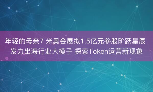 年轻的母亲7 米奥会展拟1.5亿元参股阶跃星辰 发力出海行业大模子 探索Token运营新现象