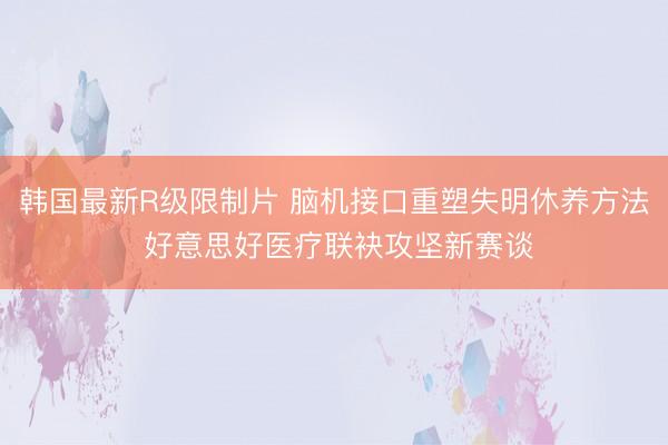 韩国最新R级限制片 脑机接口重塑失明休养方法 好意思好医疗联袂攻坚新赛谈