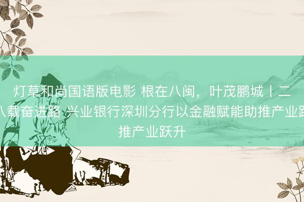 灯草和尚国语版电影 根在八闽,叶茂鹏城丨二十八载奋进路 兴业银行深圳分行以金融赋能助推产业跃升