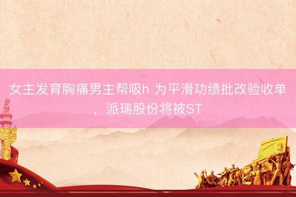 女主发育胸痛男主帮吸h 为平滑功绩批改验收单，派瑞股份将被ST