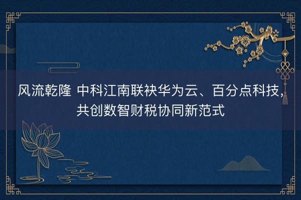 风流乾隆 中科江南联袂华为云、百分点科技,共创数智财税协同新范式