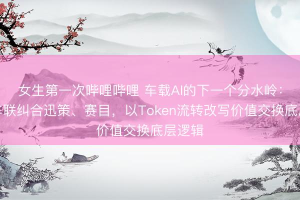 女生第一次哔哩哔哩 车载AI的下一个分水岭:博泰车联纠合迅策、赛目,以Token流转改写价值交换底层逻辑