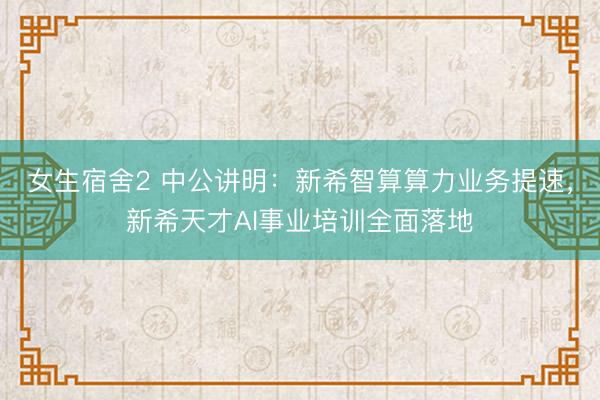 女生宿舍2 中公讲明:新希智算算力业务提速,新希天才AI事业培训全面落地