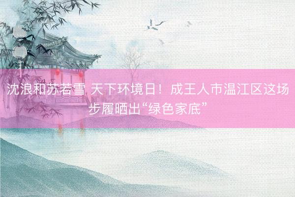 沈浪和苏若雪 天下环境日！成王人市温江区这场步履晒出“绿色家底”