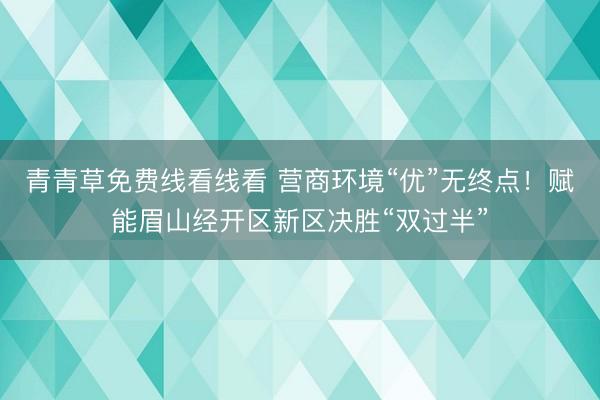 青青草免费线看线看 营商环境“优”无终点！赋能眉山经开区新区决胜“双过半”