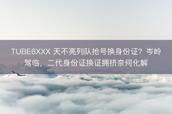 TUBE6XXX 天不亮列队抢号换身份证？岑岭驾临，二代身份证换证拥挤奈何化解