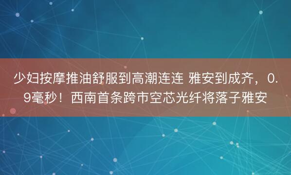 少妇按摩推油舒服到高潮连连 雅安到成齐，0.9毫秒！西南首条跨市空芯光纤将落子雅安