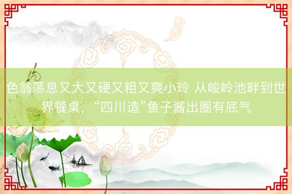 色翁荡息又大又硬又粗又爽小玲 从峻岭池畔到世界餐桌，“四川造”鱼子酱出圈有底气