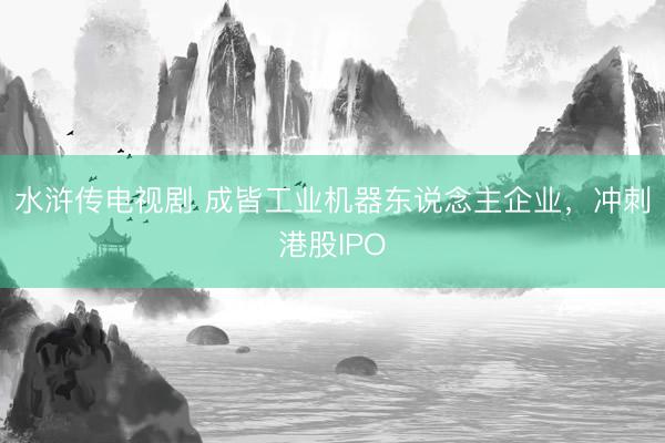 水浒传电视剧 成皆工业机器东说念主企业，冲刺港股IPO