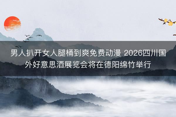 男人扒开女人腿桶到爽免费动漫 2026四川国外好意思酒展览会将在德阳绵竹举行