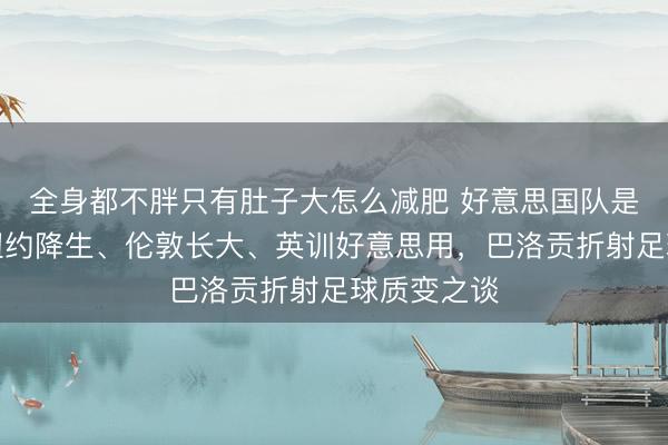 全身都不胖只有肚子大怎么减肥 好意思国队是最英豪？纽约降生、伦敦长大、英训好意思用，巴洛贡折射足球质变之谈