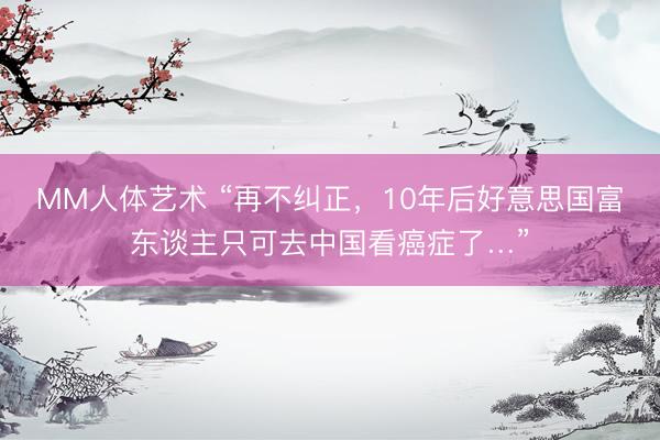 MM人体艺术 “再不纠正，10年后好意思国富东谈主只可去中国看癌症了…”
