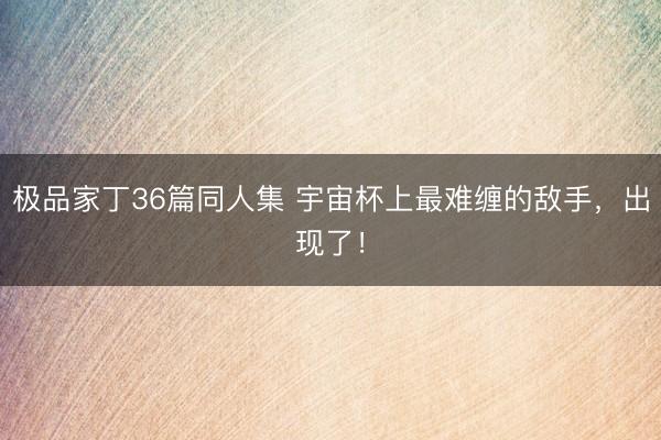 极品家丁36篇同人集 宇宙杯上最难缠的敌手，出现了！