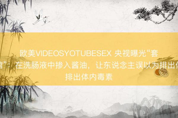 欧美VIDEOSYOTUBESEX 央视曝光“套路养生馆”：在洗肠液中掺入酱油，让东说念主误以为排出体内毒素