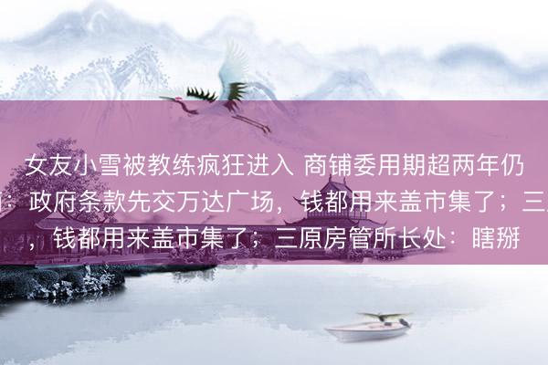 女友小雪被教练疯狂进入 商铺委用期超两年仍“一动不动”；拓荒商：政府条款先交万达广场，钱都用来盖市集了；三原房管所长处：瞎掰