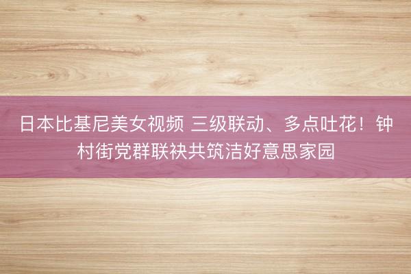 日本比基尼美女视频 三级联动、多点吐花！钟村街党群联袂共筑洁好意思家园