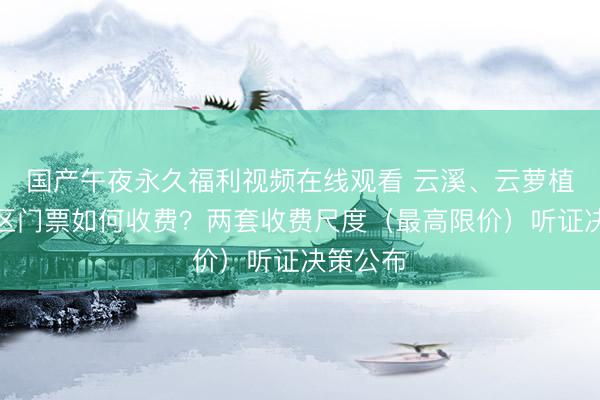 国产午夜永久福利视频在线观看 云溪、云萝植物园景区门票如何收费？两套收费尺度（最高限价）听证决策公布