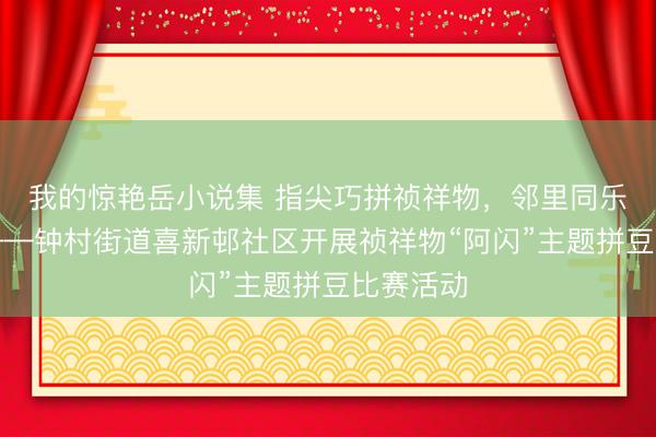 我的惊艳岳小说集 指尖巧拼祯祥物,邻里同乐聚热心——钟村街道喜新邨社区开展祯祥物“阿闪”主题拼豆比赛活动