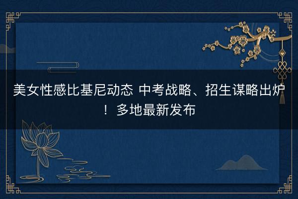 美女性感比基尼动态 中考战略、招生谋略出炉！多地最新发布