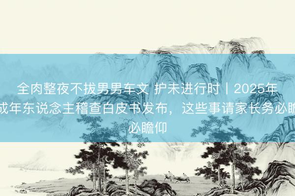 全肉整夜不拔男男车文 护未进行时丨2025年未成年东说念主稽查白皮书发布，这些事请家长务必瞻仰