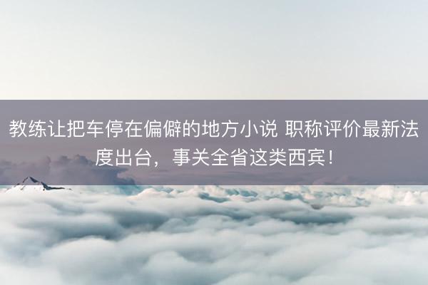 教练让把车停在偏僻的地方小说 职称评价最新法度出台，事关全省这类西宾！