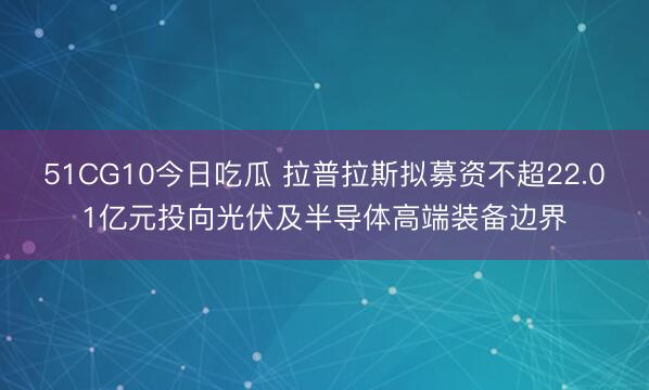 51CG10今日吃瓜 拉普拉斯拟募资不超22.01亿元投向光伏及半导体高端装备边界