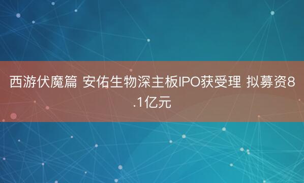 西游伏魔篇 安佑生物深主板IPO获受理 拟募资8.1亿元