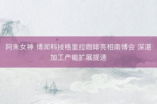 阿朱女神 博闻科技格里拉咖啡亮相南博会 深湛加工产能扩展提速