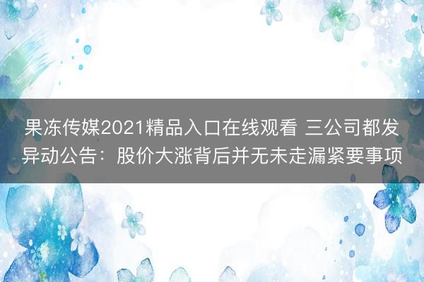 果冻传媒2021精品入口在线观看 三公司都发异动公告：股价大涨背后并无未走漏紧要事项