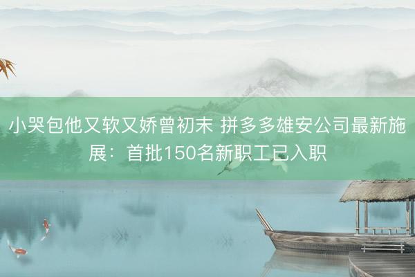 小哭包他又软又娇曾初末 拼多多雄安公司最新施展:首批150名新职工已入职