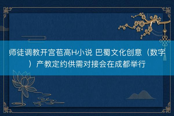 师徒调教开宫苞高H小说 巴蜀文化创意（数字）产教定约供需对接会在成都举行