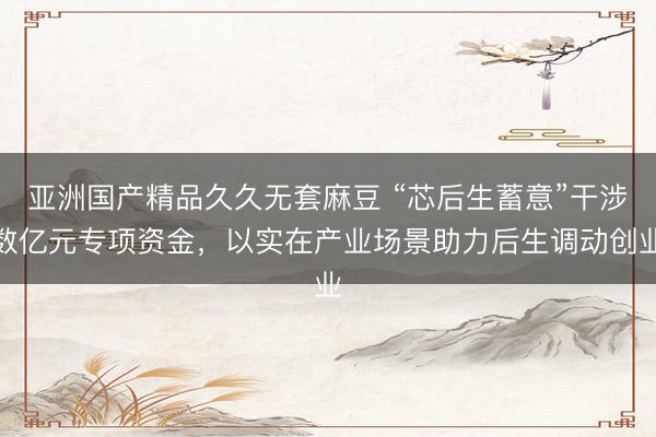 亚洲国产精品久久无套麻豆 “芯后生蓄意”干涉数亿元专项资金，以实在产业场景助力后生调动创业