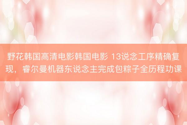 野花韩国高清电影韩国电影 13说念工序精确复现，睿尔曼机器东说念主完成包粽子全历程功课