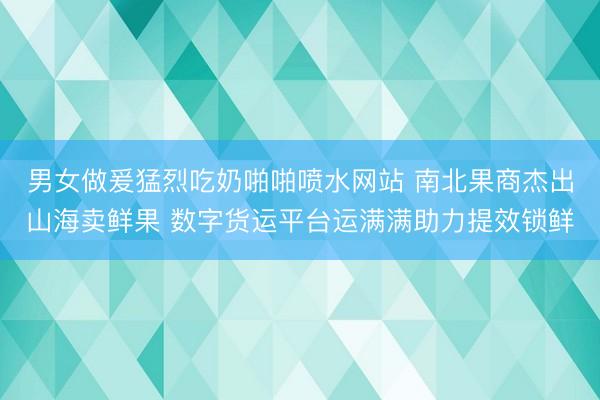 男女做爰猛烈吃奶啪啪喷水网站 南北果商杰出山海卖鲜果 数字货运平台运满满助力提效锁鲜