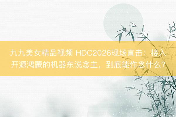 九九美女精品视频 HDC2026现场直击：接入开源鸿蒙的机器东说念主，到底能作念什么？