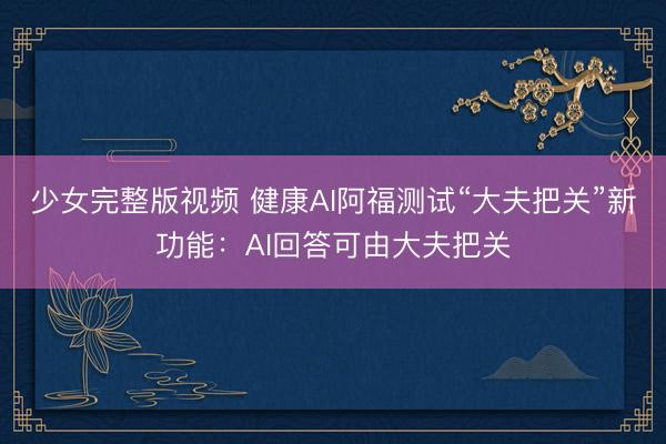 少女完整版视频 健康AI阿福测试“大夫把关”新功能：AI回答可由大夫把关