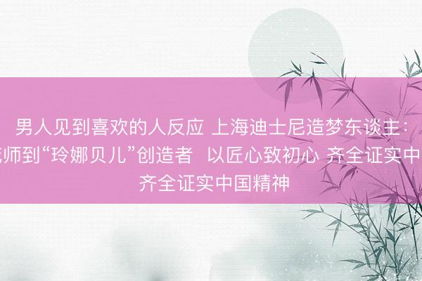 男人见到喜欢的人反应 上海迪士尼造梦东谈主：从烟花师到“玲娜贝儿”创造者  以匠心致初心 齐全证实中国精神