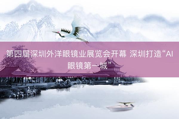 第四届深圳外洋眼镜业展览会开幕 深圳打造“AI眼镜第一城”