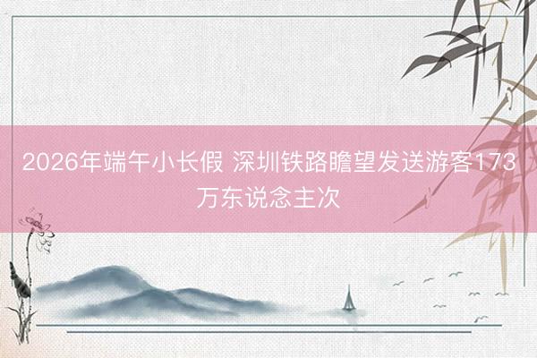 2026年端午小长假 深圳铁路瞻望发送游客173万东说念主次