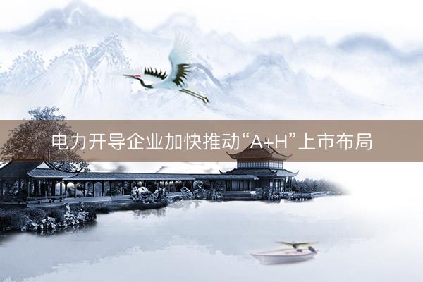 电力开导企业加快推动“A+H”上市布局