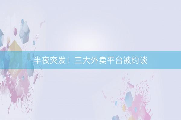 半夜突发！三大外卖平台被约谈
