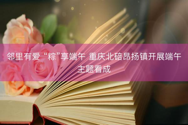邻里有爱 “粽”享端午 重庆北碚昂扬镇开展端午主题看成