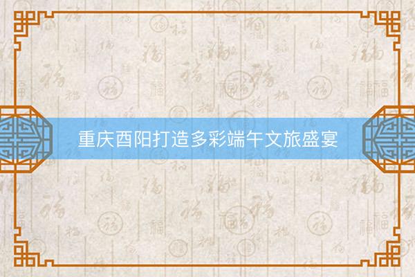 重庆酉阳打造多彩端午文旅盛宴