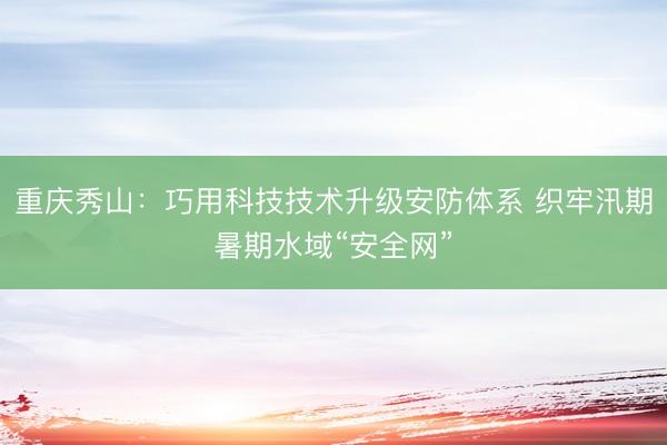 重庆秀山：巧用科技技术升级安防体系 织牢汛期暑期水域“安全网”