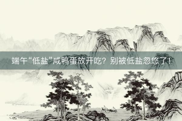 端午“低盐”咸鸭蛋放开吃？别被低盐忽悠了！