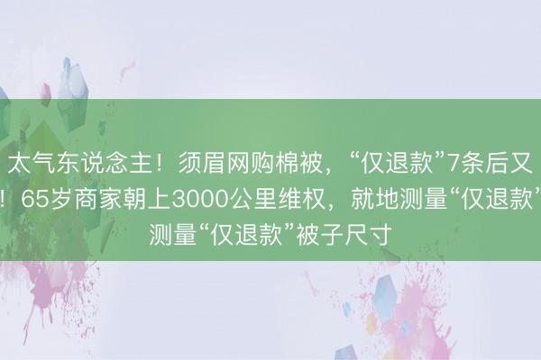 太气东说念主！须眉网购棉被，“仅退款”7条后又探讨下单！65岁商家朝上3000公里维权，就地测量“仅退款”被子尺寸
