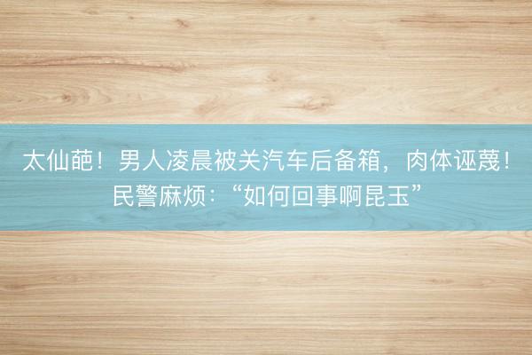 太仙葩！男人凌晨被关汽车后备箱，肉体诬蔑！民警麻烦：“如何回事啊昆玉”
