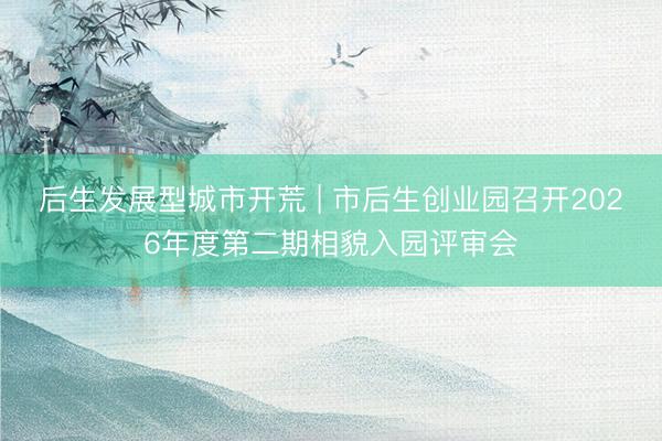 后生发展型城市开荒 | 市后生创业园召开2026年度第二期相貌入园评审会
